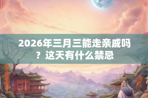 2026年三月三能走亲戚吗？这天有什么禁忌