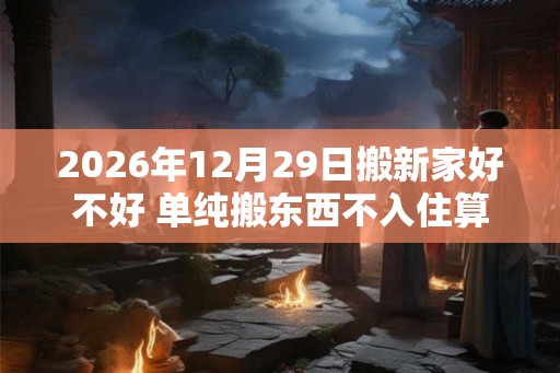 2026年12月29日搬新家好不好 单纯搬东西不入住算搬家吗