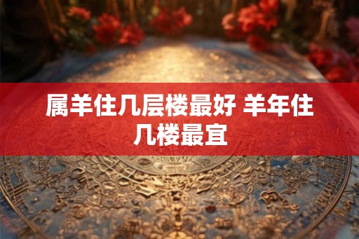 属羊住几层楼最好 羊年住几楼最宜