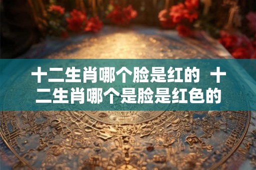 十二生肖哪个脸是红的  十二生肖哪个是脸是红色的