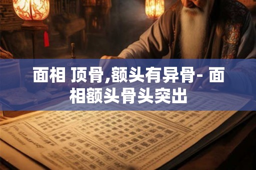 面相 顶骨,额头有异骨- 面相额头骨头突出
