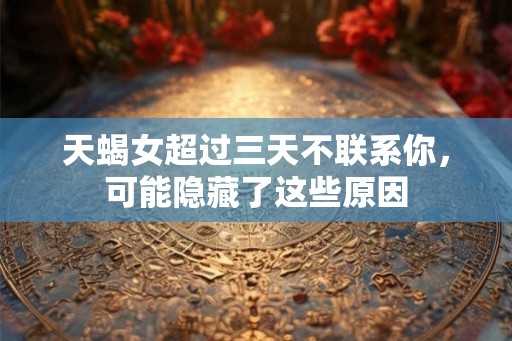 天蝎女超过三天不联系你，可能隐藏了这些原因