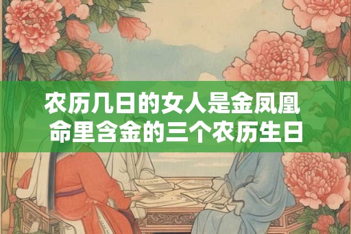 农历几日的女人是金凤凰 命里含金的三个农历生日 农历几日的女人是金凤凰 命里含金的三个农历生日