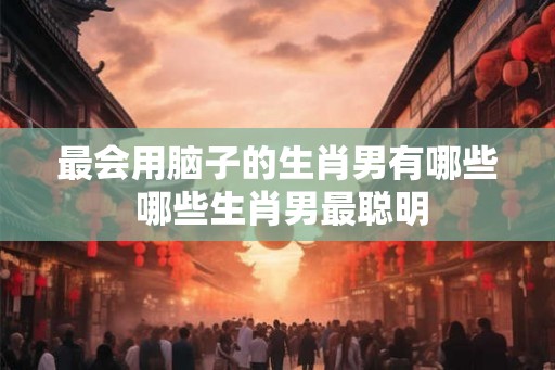 最会用脑子的生肖男有哪些 哪些生肖男最聪明 最会用脑子的生肖男有哪些 哪些生肖男最聪明