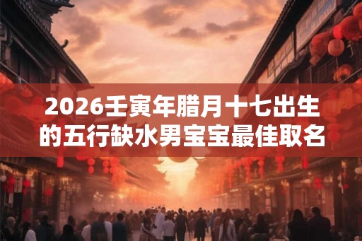 2026壬寅年腊月十七出生的五行缺水男宝宝最佳取名