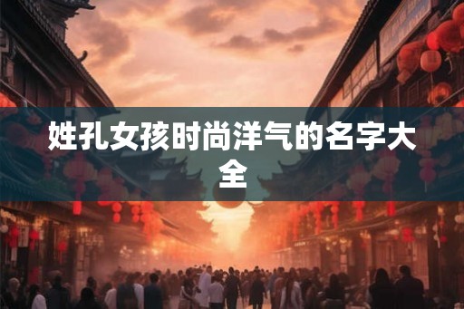 姓孔女孩时尚洋气的名字大全