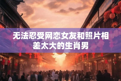 无法忍受网恋女友和照片相差太大的生肖男