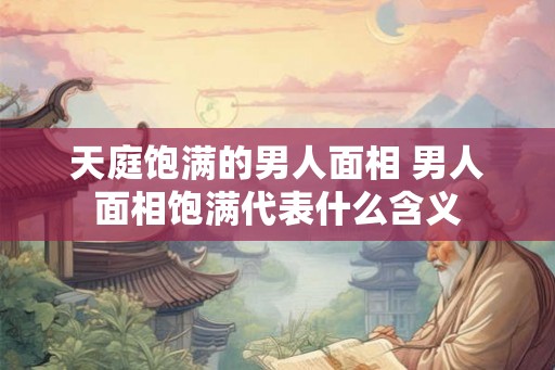 天庭饱满的男人面相 男人面相饱满代表什么含义