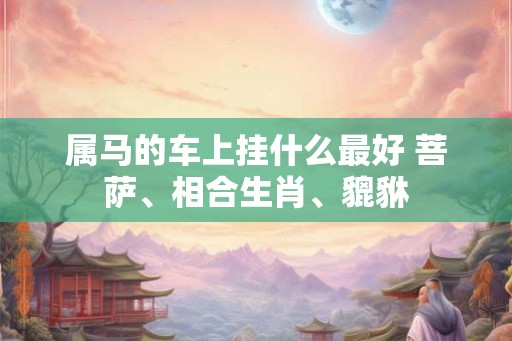 属马的车上挂什么最好 菩萨、相合生肖、貔貅 属马的车上挂什么最好 菩萨、相合生肖、貔貅