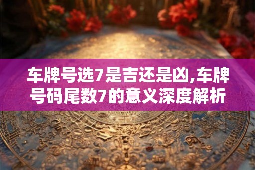 车牌号选7是吉还是凶,车牌号码尾数7的意义深度解析