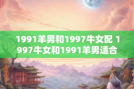 1991羊男和1997牛女配 1997牛女和1991羊男适合在一起吗