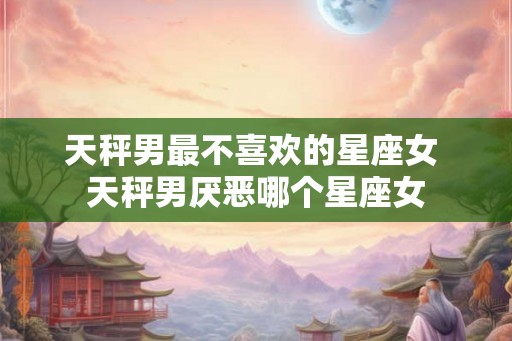 天秤男最不喜欢的星座女 天秤男厌恶哪个星座女