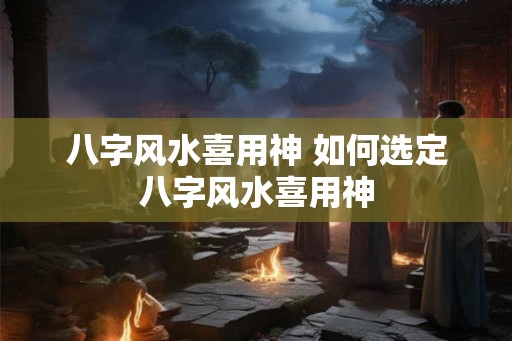 八字风水喜用神 如何选定八字风水喜用神