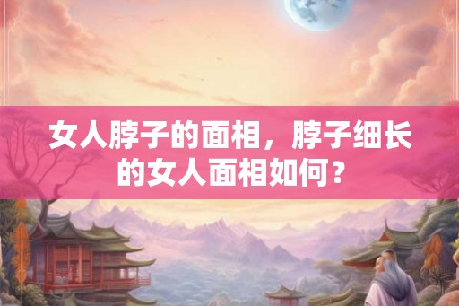 女人脖子的面相，脖子细长的女人面相如何？