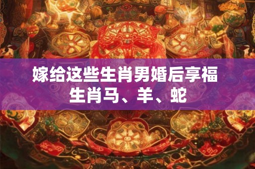 嫁给这些生肖男婚后享福 生肖马、羊、蛇