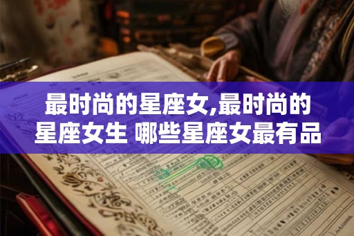 最时尚的星座女,最时尚的星座女生 哪些星座女最有品味 最时尚的星座女,最时尚的星座女生 哪些星座女最有品味