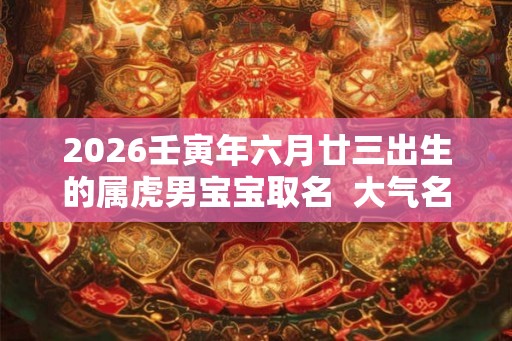 2026壬寅年六月廿三出生的属虎男宝宝取名  大气名字