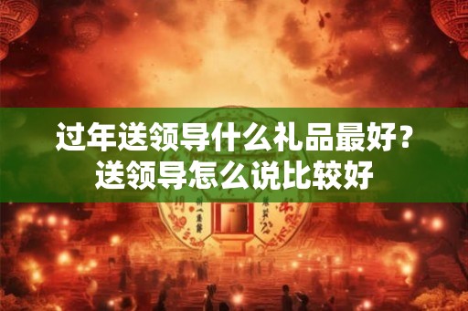 过年送领导什么礼品最好？送领导怎么说比较好