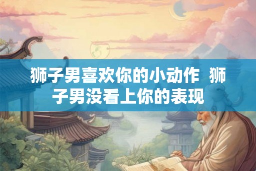 狮子男喜欢你的小动作  狮子男没看上你的表现