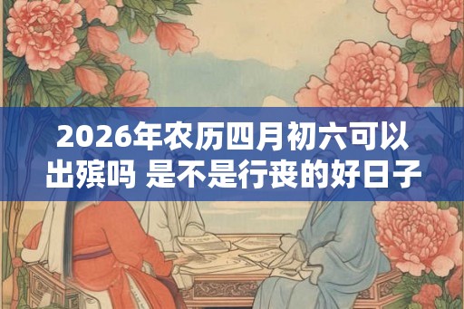 2026年农历四月初六可以出殡吗 是不是行丧的好日子