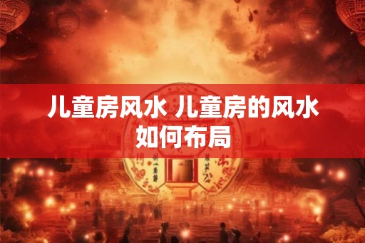儿童房风水 儿童房的风水如何布局