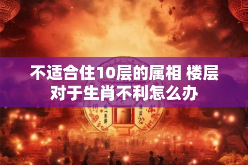 不适合住10层的属相 楼层对于生肖不利怎么办 不适合住10层的属相 楼层对于生肖不利怎么办