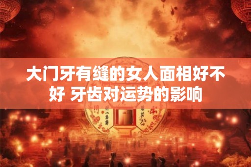 大门牙有缝的女人面相好不好 牙齿对运势的影响 大门牙有缝的女人面相好不好 牙齿对运势的影响