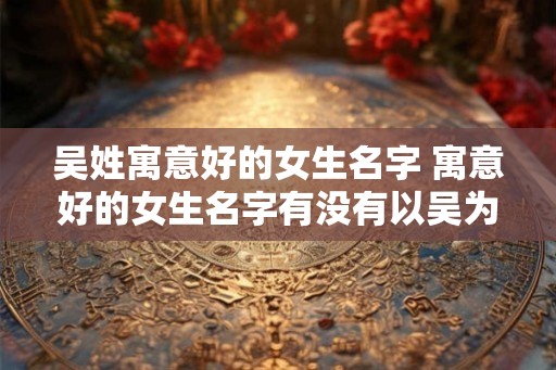 吴姓寓意好的女生名字 寓意好的女生名字有没有以吴为姓的推荐 吴姓寓意好的女生名字 寓意好的女生名字有没有以吴为姓的推荐