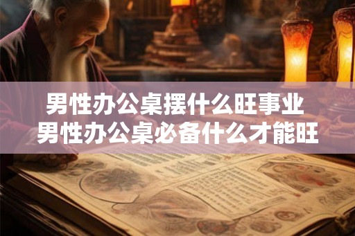 男性办公桌摆什么旺事业 男性办公桌必备什么才能旺事业