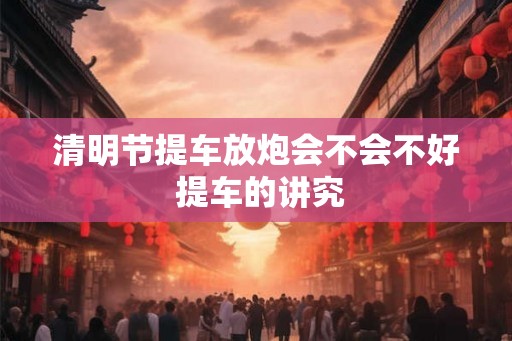 清明节提车放炮会不会不好 提车的讲究