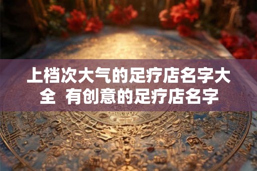 上档次大气的足疗店名字大全  有创意的足疗店名字