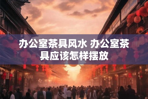 办公室茶具风水 办公室茶具应该怎样摆放
