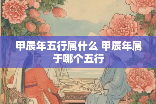 甲辰年五行属什么 甲辰年属于哪个五行