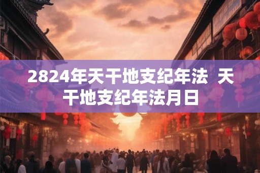 2824年天干地支纪年法 天干地支纪年法月日 2824年天干地支纪年法 天干地支纪年法月日