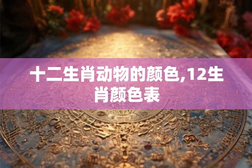十二生肖动物的颜色,12生肖颜色表 十二生肖动物的颜色,12生肖颜色表