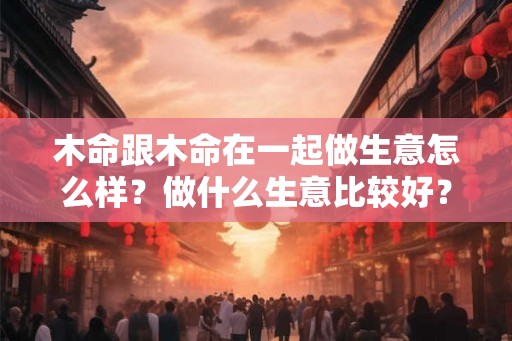木命跟木命在一起做生意怎么样?做什么生意比较好? 木命跟木命在一起做生意怎么样?做什么生意比较好?