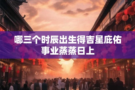 哪三个时辰出生得吉星庇佑事业蒸蒸日上