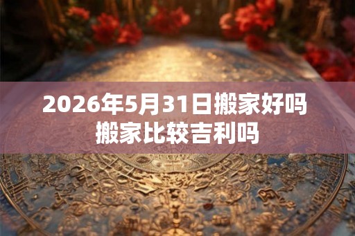 2026年5月31日搬家好吗 搬家比较吉利吗