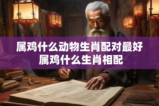 属鸡什么动物生肖配对最好 属鸡什么生肖相配