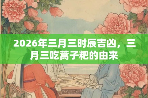 2026年三月三时辰吉凶,三月三吃蒿子粑的由来 2026年三月三时辰吉凶,三月三吃蒿子粑的由来