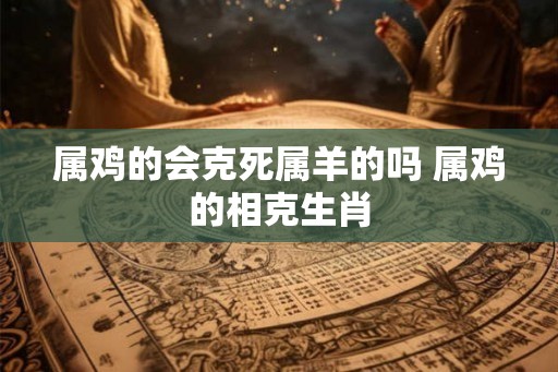 属鸡的会克死属羊的吗 属鸡的相克生肖
