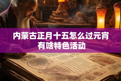 内蒙古正月十五怎么过元宵 有啥特色活动 内蒙古正月十五怎么过元宵 有啥特色活动