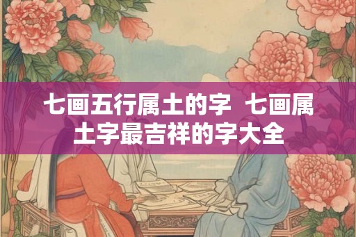七画五行属土的字 七画属土字最吉祥的字大全 七画五行属土的字 七画属土字最吉祥的字大全