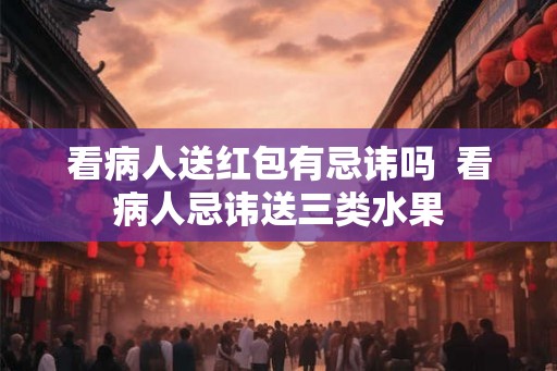 看病人送红包有忌讳吗  看病人忌讳送三类水果