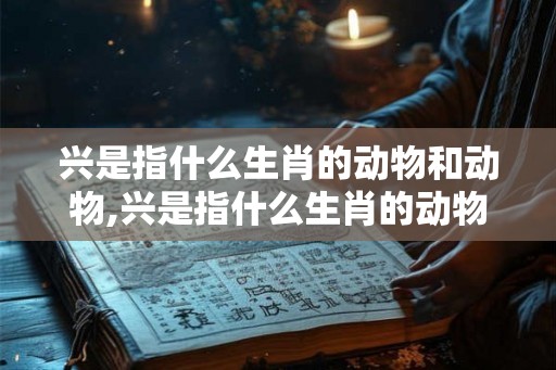 兴是指什么生肖的动物和动物,兴是指什么生肖的动物和动物名字 兴是指什么生肖的动物和动物,兴是指什么生肖的动物和动物名字