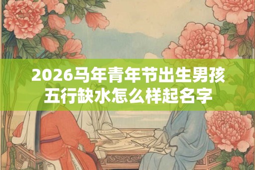 2026马年青年节出生男孩五行缺水怎么样起名字
