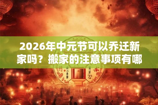 2026年中元节可以乔迁新家吗？搬家的注意事项有哪些？