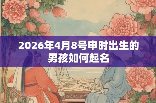 2026年4月8号申时出生的男孩如何起名 2026年4月8号申时出生的男孩如何起名