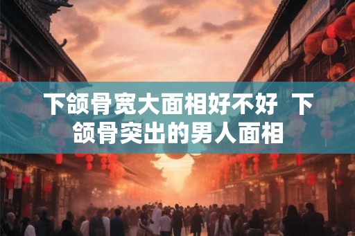下颌骨宽大面相好不好 下颌骨突出的男人面相 下颌骨宽大面相好不好 下颌骨突出的男人面相