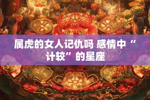 属虎的女人记仇吗 感情中“计较”的星座